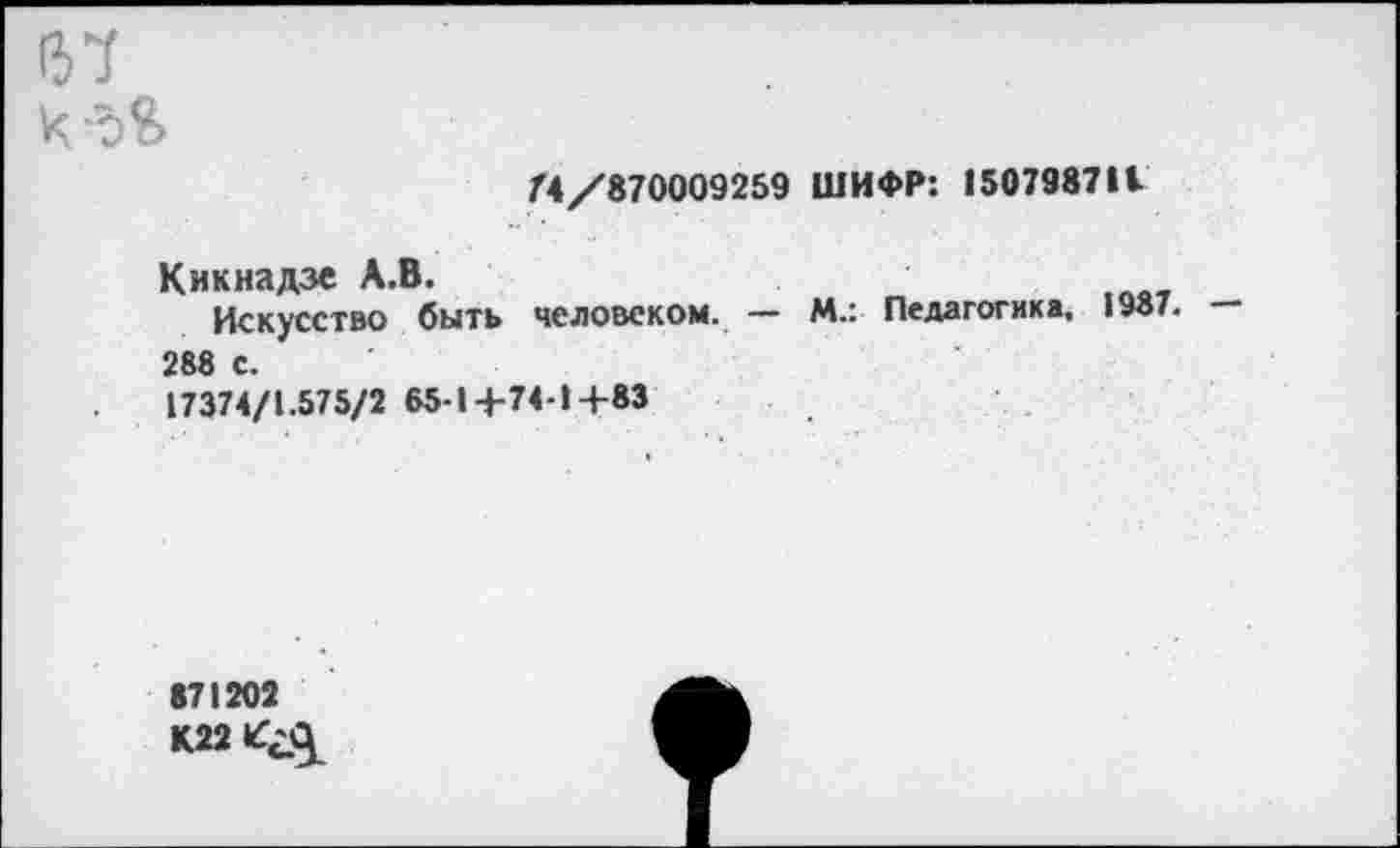 ﻿137
х -ъЪ
/4/870009259 ШИФР: 150798711
Кикнадзе А.В.
Искусство быть человеком. — М.: Педагогика, 1У8/. — 288 с.
17374/1.575/2 65 1+74-1+83
871202
К22ЗД